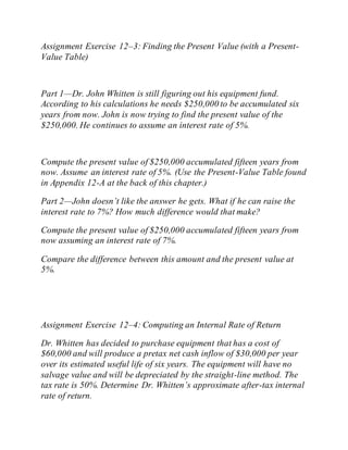Assignment Exercise 12–3: Finding the Present Value (with a Present-
Value Table)
Part 1—Dr. John Whitten is still figuring out his equipment fund.
According to his calculations he needs $250,000 to be accumulated six
years from now. John is now trying to find the present value of the
$250,000. He continues to assume an interest rate of 5%.
Compute the present value of $250,000 accumulated fifteen years from
now. Assume an interest rate of 5%. (Use the Present-Value Table found
in Appendix 12-A at the back of this chapter.)
Part 2—John doesn’t like the answer he gets. What if he can raise the
interest rate to 7%? How much difference would that make?
Compute the present value of $250,000 accumulated fifteen years from
now assuming an interest rate of 7%.
Compare the difference between this amount and the present value at
5%.
Assignment Exercise 12–4: Computing an Internal Rate of Return
Dr. Whitten has decided to purchase equipment that has a cost of
$60,000 and will produce a pretax net cash inflow of $30,000 per year
over its estimated useful life of six years. The equipment will have no
salvage value and will be depreciated by the straight-line method. The
tax rate is 50%. Determine Dr. Whitten’s approximate after-tax internal
rate of return.
 