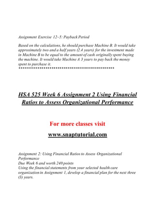 Assignment Exercise 12–5: Payback Period
Based on the calculations, he should purchase Machine B. It would take
approximately two and a half years (2.4 years) for the investment made
in Machine B to be equal to the amount of cash originally spent buying
the machine. It would take Machine A 3 years to pay back the money
spent to purchase it.
***********************************************
HSA 525 Week 6 Assignment 2 Using Financial
Ratios to Assess Organizational Performance
For more classes visit
www.snaptutorial.com
Assignment 2: Using Financial Ratios to Assess Organizational
Performance
Due Week 6 and worth 240 points
Using the financial statements from your selected health care
organization in Assignment 1, develop a financial plan for the next three
(3) years.
 