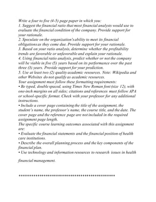 Write a four to five (4-5) page paper in which you:
1. Suggest the financial ratio that most financial analysts would use to
evaluate the financial condition of the company. Provide support for
your rationale.
2. Speculate on the organization'sability to meet its financial
obligationsas they come due. Provide support for your rationale.
3. Based on your ratio analysis, determine whether the profitability
trends are favorable or unfavorable and explain your rationale.
4. Using financial ratio analysis, predict whether or not the company
will be viable in five (5) years based on its performance over the past
three (3) years. Provide support for your prediction.
5. Use at least two (2) quality academic resources. Note: Wikipedia and
other Websites do not qualify as academic resources.
Your assignment must follow these formatting requirements:
• Be typed, double spaced, using Times New Roman font (size 12), with
one-inch margins on all sides; citations and references must follow APA
or school-specific format. Check with your professor for any additional
instructions.
• Include a cover page containing the title of the assignment, the
student’s name, the professor’s name, the course title, and the date. The
cover page and the reference page are not included in the required
assignment page length.
The specific course learning outcomes associated with this assignment
are:
• Evaluate the financial statements and the financial position of health
care institutions.
• Describe the overall planning process and the key components of the
financial plan.
• Use technology and information resources to research issues in health
financial management.
***********************************************
 