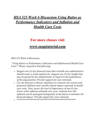 HSA 525 Week 6 Discussion Using Ratios as
Performance Indicators and Inflation and
Health Care Costs
For more classes visit
www.snaptutorial.com
HSA 525 Week 6 Discussion,
“Using Ratios as Performance Indicators and Inflation and Health Care
Costs” Please respond to the following:
 Suggest one (1) key financial ratio that a health care administrator
should create a trend analysis for. Suggest one (1) key insight that
may be gained by the administrator in regard to the performance
of the organization. Provide support for your rationale.
 Use the Internet or Strayer databases to research the current and
projected inflation rates and the related impact expected on health
care costs. Next, assess the level of importance of one (1) key
driver of the inflation of health care costs. Indicate how this
inflation can be managed strategically in the future to minimize the
financial impact. Provide support for your rationale.
 ***********************************************
 