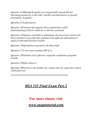 Question 22Although hospitals are not generally responsible for
informing patients as to the risks, benefits and alternatives to specific
procedures, hospitals
Question 23A physician is
Question 24Consent that requires that a patient have a full
understanding of that to which he or she has consented
Question 25Defenses available to defendants who have been sued on the
basis of failure to provide their patients with sufficient information to
make an informed decision include:
Question 26Information reported to the data bank
Question 27A root cause analysis (RCA) is
Question 28Elements of an effective corporate compliance program
include
Question 29Elder abuse is
Question 30Persons in the health care setting who are required to report
child abuse are
***********************************************
HSA 525 Final Exam Part 2
For more classes visit
www.snaptutorial.com
 