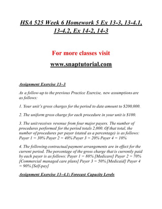 HSA 525 Week 6 Homework 5 Ex 13-3, 13-4.1,
13-4.2, Ex 14-2, 14-3
For more classes visit
www.snaptutorial.com
Assignment Exercise 13–3
As a follow-up to the previous Practice Exercise, new assumptions are
as follows:
1. Your unit’s gross charges for the period to date amount to $200,000.
2. The uniform gross charge for each procedure in your unit is $100.
3. The unit receives revenue from four major payers. The number of
procedures performed for the period totals 2,000. Of that total, the
number of procedures per payer (stated as a percentage) is as follows:
Payer 1 = 30% Payer 2 = 40% Payer 3 = 20% Payer 4 = 10%
4. The following contractual payment arrangements are in effect for the
current period. The percentage of the gross charge that is currently paid
by each payer is as follows: Payer 1 = 80% [Medicare] Payer 2 = 70%
[Commercial managed care plans] Payer 3 = 50% [Medicaid] Payer 4
= 90% [Self-pay]
Assignment Exercise 13–4.1: Forecast Capacity Levels
 