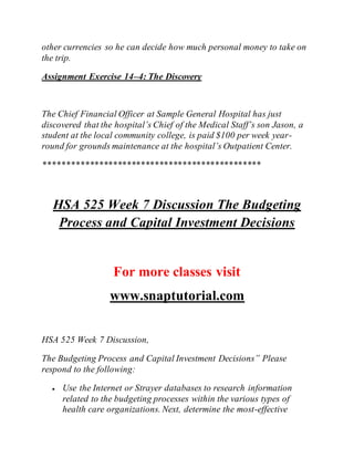 other currencies so he can decide how much personal money to take on
the trip.
Assignment Exercise 14–4: The Discovery
The Chief Financial Officer at Sample General Hospital has just
discovered that the hospital’s Chief of the Medical Staff’s son Jason, a
student at the local community college, is paid $100 per week year-
round for grounds maintenance at the hospital’s Outpatient Center.
***********************************************
HSA 525 Week 7 Discussion The Budgeting
Process and Capital Investment Decisions
For more classes visit
www.snaptutorial.com
HSA 525 Week 7 Discussion,
The Budgeting Process and Capital Investment Decisions” Please
respond to the following:
 Use the Internet or Strayer databases to research information
related to the budgeting processes within the various types of
health care organizations. Next, determine the most-effective
 