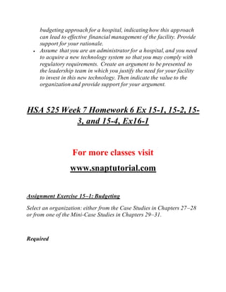budgeting approach for a hospital, indicating how this approach
can lead to effective financial management of the facility. Provide
support for your rationale.
 Assume that you are an administrator for a hospital, and you need
to acquire a new technology system so that you may comply with
regulatory requirements. Create an argument to be presented to
the leadership team in which you justify the need for your facility
to invest in this new technology. Then indicate the value to the
organization and provide support for your argument.
HSA 525 Week 7 Homework 6 Ex 15-1, 15-2, 15-
3, and 15-4, Ex16-1
For more classes visit
www.snaptutorial.com
Assignment Exercise 15–1: Budgeting
Select an organization: either from the Case Studies in Chapters 27–28
or from one of the Mini-Case Studies in Chapters 29–31.
Required
 
