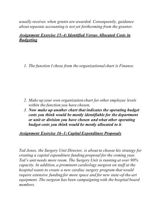 usually receives when grants are awarded. Consequently, guidance
about separate accounting is not yet forthcoming from the grantor.
Assignment Exercise 15–4: Identified Versus Allocated Costs in
Budgeting
1. The function I chose from the organizationalchart is Finance.
2. Make up your own organization chart for other employee levels
within the function you have chosen.
3. Now make up another chart that indicates the operating budget
costs you think would be mostly identifiable for the department
or unit or division you have chosen and what other operating
budget costs you think would be mostly allocated to it.
Assignment Exercise 16–1: Capital Expenditure Proposals
Ted Jones, the Surgery Unit Director, is about to choose his strategy for
creating a capital expenditure funding proposal for the coming year.
Ted’s unit needs more room. The Surgery Unit is running at over 90%
capacity. In addition, a prominent cardiology surgeon on staff at the
hospital wants to create a new cardiac surgery program that would
require extensive funding for more space and for new state-of-the-art
equipment. The surgeon has been campaigning with the hospital board
members.
 