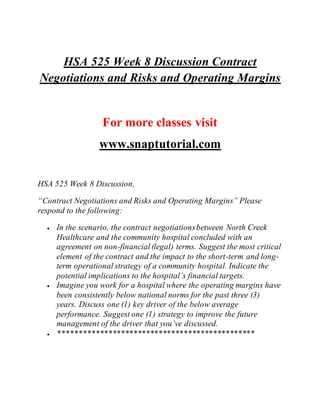 HSA 525 Week 8 Discussion Contract
Negotiations and Risks and Operating Margins
For more classes visit
www.snaptutorial.com
HSA 525 Week 8 Discussion,
“Contract Negotiations and Risks and Operating Margins” Please
respond to the following:
 In the scenario, the contract negotiationsbetween North Creek
Healthcare and the community hospital concluded with an
agreement on non-financial(legal) terms. Suggest the most critical
element of the contract and the impact to the short-term and long-
term operational strategy of a community hospital. Indicate the
potential implications to the hospital’s financial targets.
 Imagine you work for a hospital where the operating margins have
been consistently below national norms for the past three (3)
years. Discuss one (1) key driver of the below average
performance. Suggest one (1) strategy to improve the future
management of the driver that you’ve discussed.
 ***********************************************
 
