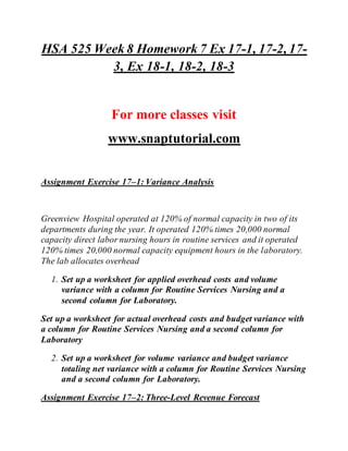 HSA 525 Week 8 Homework 7 Ex 17-1, 17-2, 17-
3, Ex 18-1, 18-2, 18-3
For more classes visit
www.snaptutorial.com
Assignment Exercise 17–1: Variance Analysis
Greenview Hospital operated at 120% of normal capacity in two of its
departments during the year. It operated 120% times 20,000 normal
capacity direct labor nursing hours in routine services and it operated
120% times 20,000 normal capacity equipment hours in the laboratory.
The lab allocates overhead
1. Set up a worksheet for applied overhead costs and volume
variance with a column for Routine Services Nursing and a
second column for Laboratory.
Set up a worksheet for actual overhead costs and budget variance with
a column for Routine Services Nursing and a second column for
Laboratory
2. Set up a worksheet for volume variance and budget variance
totaling net variance with a column for Routine Services Nursing
and a second column for Laboratory.
Assignment Exercise 17–2: Three-Level Revenue Forecast
 