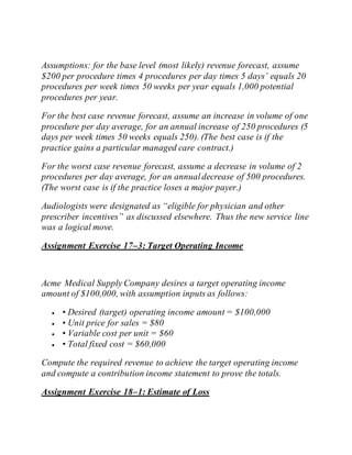 Assumptions: for the base level (most likely) revenue forecast, assume
$200 per procedure times 4 procedures per day times 5 days’ equals 20
procedures per week times 50 weeks per year equals 1,000 potential
procedures per year.
For the best case revenue forecast, assume an increase in volume of one
procedure per day average, for an annual increase of 250 procedures (5
days per week times 50 weeks equals 250). (The best case is if the
practice gains a particular managed care contract.)
For the worst case revenue forecast, assume a decrease in volume of 2
procedures per day average, for an annualdecrease of 500 procedures.
(The worst case is if the practice loses a major payer.)
Audiologists were designated as “eligible for physician and other
prescriber incentives” as discussed elsewhere. Thus the new service line
was a logical move.
Assignment Exercise 17–3: Target Operating Income
Acme Medical Supply Company desires a target operating income
amount of $100,000, with assumption inputs as follows:
 • Desired (target) operating income amount = $100,000
 • Unit price for sales = $80
 • Variable cost per unit = $60
 • Total fixed cost = $60,000
Compute the required revenue to achieve the target operating income
and compute a contribution income statement to prove the totals.
Assignment Exercise 18–1: Estimate of Loss
 