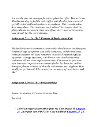 You are the practice manager for a four-physician office. You arrive on
Monday morning to find the entire office suite flooded from overhead
sprinklers that malfunctioned over the weekend. Water stands ankle-
deep everywhere. The computers are fried and the contents of all the
filing cabinets are soaked. Your own office, where most of the records
were stored, has the worst damage.
Assignment Exercise 18–2: Estimate of Replacement Cost
The landlord carries contents insurance that should cover the damage to
the furnishings, equipment, and to the computers, and the insurance
company adjuster will come tomorrow to assess the furnishings and
equipment damage. However, your boss is sure that the insurance
settlement will not cover replacement costs. Consequently, you have
been instructed to prepare an estimate of what has been lost and/or
damaged plus an estimate of what the replacement cost might be. How
would you go about it? What would your summary of these losses look
like?
Assignment Exercise 18–3: Benchmarking
Review the chapter text about benchmarking.
Required
1. Select an organization: either from the Case Studies in Chapters
27–28 or from one of the Mini-Case Studies in Chapters 29–31.
 