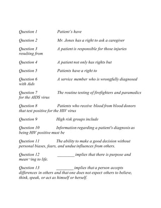 Question 1 Patient’s have
Question 2 Mr. Jones has a right to ask a caregiver
Question 3 A patient is responsible for those injuries
resulting from
Question 4 A patient not only has rights but
Question 5 Patients have a right to
Question 6 A service member who is wrongfully diagnosed
with Aids
Question 7 The routine testing of firefighters and paramedics
for the AIDS virus
Question 8 Patients who receive blood from blood donors
that test positive for the HIV virus
Question 9 High risk groups include
Question 10 Information regarding a patient's diagnosis as
being HIV positive must be
Question 11 The ability to make a good decision without
personal biases, fears, and undue influences from others.
Question 12 ________ implies that there is purpose and
mean¬ing to life.
Question 13 ________ implies that a person accepts
differences in others and that one does not expect others to believe,
think, speak, or act as himself or herself.
 