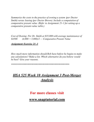 Summarize the costs to the practice of owning a system (per Doctor
Smith) versus leasing (per Doctor Brown). Include a computation of
comparative present value. (Refer to Assignment 21-1 for setting up a
comparative present-value table.)
Cost of Owning: Per Dr. Smith at $35,000 with average maintenance of
$4500 (4,000 + 5,000)/2 — Comparative Present Value
Assignment Exercise 21–3
How much more information should Rob have before he begins to make
any calculations? Make a list. Which alternative do you believe would
be best? Give your reasons.
***********************************************
HSA 525 Week 10 Assignment 3 Post-Merger
Analysis
For more classes visit
www.snaptutorial.com
 