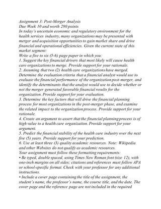 Assignment 3: Post-Merger Analysis
Due Week 10 and worth 280 points
In today’s uncertain economic and regulatory environment for the
health services industry, many organizations may be presented with
merger and acquisition opportunities to gain market share and drive
financial and operational efficiencies. Given the current state of this
market segment:
Write a five to six (5-6) page paper in which you:
1. Suggest the key financial drivers that most likely will cause health
care organizations to merge. Provide support for your rationale.
2. Assuming that two (2) health care organizationshave merged.
Determine the evaluation criteria that a financial analyst would use to
evaluate the financial performance of the organization post-merger, and
identify the determinants that the analyst would use to decide whether or
not the merger generated favorable financial results for the
organization. Provide support for your evaluation.
3. Determine the key factors that will drive the financial planning
process for most organizations in the post-merger phase, and examine
the related impact to the organization process. Provide support for your
rationale.
4. Create an argument to assert that the financial planning process is of
high value to a health care organization. Provide support for your
argument.
5. Predict the financial stability of the health care industry over the next
five (5) years. Provide support for your prediction.
6. Use at least three (3) quality academic resources. Note: Wikipedia
and other Websites do not qualify as academic resources.
Your assignment must follow these formatting requirements:
• Be typed, double spaced, using Times New Roman font (size 12), with
one-inch margins on all sides; citations and references must follow APA
or school-specific format. Check with your professor for any additional
instructions.
• Include a cover page containing the title of the assignment, the
student’s name, the professor’s name, the course title, and the date. The
cover page and the reference page are not included in the required
 