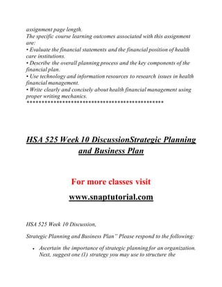 assignment page length.
The specific course learning outcomes associated with this assignment
are:
• Evaluate the financial statements and the financial position of health
care institutions.
• Describe the overall planning process and the key components of the
financial plan.
• Use technology and information resources to research issues in health
financial management.
• Write clearly and concisely about health financial management using
proper writing mechanics.
***********************************************
HSA 525 Week 10 DiscussionStrategic Planning
and Business Plan
For more classes visit
www.snaptutorial.com
HSA 525 Week 10 Discussion,
Strategic Planning and Business Plan” Please respond to the following:
 Ascertain the importance of strategic planning for an organization.
Next, suggest one (1) strategy you may use to structure the
 