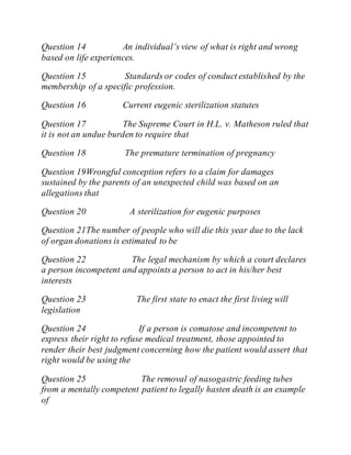 Question 14 An individual’s view of what is right and wrong
based on life experiences.
Question 15 Standards or codes of conduct established by the
membership of a specific profession.
Question 16 Current eugenic sterilization statutes
Question 17 The Supreme Court in H.L. v. Matheson ruled that
it is not an undue burden to require that
Question 18 The premature termination of pregnancy
Question 19Wrongful conception refers to a claim for damages
sustained by the parents of an unexpected child was based on an
allegations that
Question 20 A sterilization for eugenic purposes
Question 21The number of people who will die this year due to the lack
of organ donations is estimated to be
Question 22 The legal mechanism by which a court declares
a person incompetent and appoints a person to act in his/her best
interests
Question 23 The first state to enact the first living will
legislation
Question 24 If a person is comatose and incompetent to
express their right to refuse medical treatment, those appointed to
render their best judgment concerning how the patient would assert that
right would be using the
Question 25 The removal of nasogastric feeding tubes
from a mentally competent patient to legally hasten death is an example
of
 