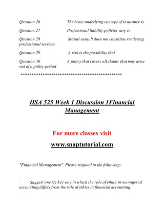 Question 26 The basic underlying concept of insurance is
Question 27 Professional liability policies vary in
Question 28 Sexual assault does not constitute rendering
professional services
Question 29 A risk is the possibility that
Question 30 A policy that covers all claims that may arise
out of a policy period
***********************************************
HSA 525 Week 1 Discussion 1Financial
Management
For more classes visit
www.snaptutorial.com
"Financial Management" Please respond to the following:
· Suggest one (1) key way in which the role of ethics in managerial
accounting differs from the role of ethics in financial accounting.
 