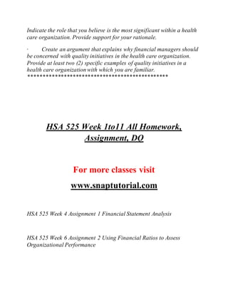 Indicate the role that you believe is the most significant within a health
care organization. Provide support for your rationale.
· Create an argument that explains why financial managers should
be concerned with quality initiatives in the health care organization.
Provide at least two (2) specific examples of quality initiatives in a
health care organization with which you are familiar.
***********************************************
HSA 525 Week 1to11 All Homework,
Assignment, DQ
For more classes visit
www.snaptutorial.com
HSA 525 Week 4 Assignment 1 Financial Statement Analysis
HSA 525 Week 6 Assignment 2 Using Financial Ratios to Assess
Organizational Performance
 