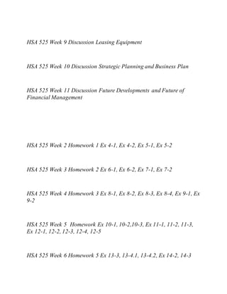 HSA 525 Week 9 Discussion Leasing Equipment
HSA 525 Week 10 Discussion Strategic Planning and Business Plan
HSA 525 Week 11 Discussion Future Developments and Future of
Financial Management
HSA 525 Week 2 Homework 1 Ex 4-1, Ex 4-2, Ex 5-1, Ex 5-2
HSA 525 Week 3 Homework 2 Ex 6-1, Ex 6-2, Ex 7-1, Ex 7-2
HSA 525 Week 4 Homework 3 Ex 8-1, Ex 8-2, Ex 8-3, Ex 8-4, Ex 9-1, Ex
9-2
HSA 525 Week 5 Homework Ex 10-1, 10-2,10-3, Ex 11-1, 11-2, 11-3,
Ex 12-1, 12-2, 12-3, 12-4, 12-5
HSA 525 Week 6 Homework 5 Ex 13-3, 13-4.1, 13-4.2, Ex 14-2, 14-3
 