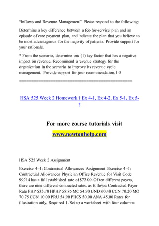 “Inflows and Revenue Management” Please respond to the following:
Determine a key difference between a fee-for-service plan and an
episode of care payment plan, and indicate the plan that you believe to
be most advantageous for the majority of patients. Provide support for
your rationale.
* From the scenario, determine one (1) key factor that has a negative
impact on revenue. Recommend a revenue strategy for the
organization in the scenario to improve its revenue cycle
management. Provide support for your recommendation.1-3
===============================================
HSA 525 Week 2 Homework 1 Ex 4-1, Ex 4-2, Ex 5-1, Ex 5-
2
For more course tutorials visit
www.newtonhelp.com
HSA 525 Week 2 Assignment
Exercise 4–1: Contractual Allowances Assignment Exercise 4–1:
Contractual Allowances Physician Office Revenue for Visit Code
99214 has a full established rate of $72.00. Of ten different payers,
there are nine different contracted rates, as follows: Contracted Payer
Rate FHP $35.70 HPHP 58.85 MC 54.90 UND 60.40 CCN 70.20 MO
70.75 CGN 10.00 PRU 54.90 PHCS 50.00 ANA 45.00 Rates for
illustration only. Required 1. Set up a worksheet with four columns:
 