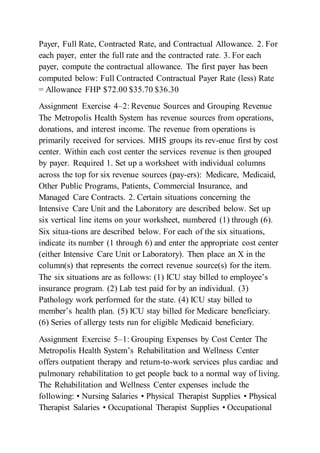 Payer, Full Rate, Contracted Rate, and Contractual Allowance. 2. For
each payer, enter the full rate and the contracted rate. 3. For each
payer, compute the contractual allowance. The first payer has been
computed below: Full Contracted Contractual Payer Rate (less) Rate
= Allowance FHP $72.00 $35.70 $36.30
Assignment Exercise 4–2: Revenue Sources and Grouping Revenue
The Metropolis Health System has revenue sources from operations,
donations, and interest income. The revenue from operations is
primarily received for services. MHS groups its rev-enue first by cost
center. Within each cost center the services revenue is then grouped
by payer. Required 1. Set up a worksheet with individual columns
across the top for six revenue sources (pay-ers): Medicare, Medicaid,
Other Public Programs, Patients, Commercial Insurance, and
Managed Care Contracts. 2. Certain situations concerning the
Intensive Care Unit and the Laboratory are described below. Set up
six vertical line items on your worksheet, numbered (1) through (6).
Six situa-tions are described below. For each of the six situations,
indicate its number (1 through 6) and enter the appropriate cost center
(either Intensive Care Unit or Laboratory). Then place an X in the
column(s) that represents the correct revenue source(s) for the item.
The six situations are as follows: (1) ICU stay billed to employee’s
insurance program. (2) Lab test paid for by an individual. (3)
Pathology work performed for the state. (4) ICU stay billed to
member’s health plan. (5) ICU stay billed for Medicare beneficiary.
(6) Series of allergy tests run for eligible Medicaid beneficiary.
Assignment Exercise 5–1: Grouping Expenses by Cost Center The
Metropolis Health System’s Rehabilitation and Wellness Center
offers outpatient therapy and return-to-work services plus cardiac and
pulmonary rehabilitation to get people back to a normal way of living.
The Rehabilitation and Wellness Center expenses include the
following: • Nursing Salaries • Physical Therapist Supplies • Physical
Therapist Salaries • Occupational Therapist Supplies • Occupational
 