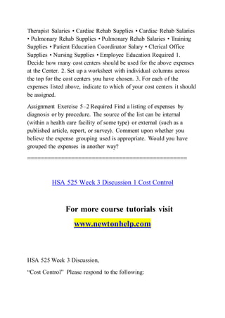 Therapist Salaries • Cardiac Rehab Supplies • Cardiac Rehab Salaries
• Pulmonary Rehab Supplies • Pulmonary Rehab Salaries • Training
Supplies • Patient Education Coordinator Salary • Clerical Office
Supplies • Nursing Supplies • Employee Education Required 1.
Decide how many cost centers should be used for the above expenses
at the Center. 2. Set up a worksheet with individual columns across
the top for the cost centers you have chosen. 3. For each of the
expenses listed above, indicate to which of your cost centers it should
be assigned.
Assignment Exercise 5–2 Required Find a listing of expenses by
diagnosis or by procedure. The source of the list can be internal
(within a health care facility of some type) or external (such as a
published article, report, or survey). Comment upon whether you
believe the expense grouping used is appropriate. Would you have
grouped the expenses in another way?
===============================================
HSA 525 Week 3 Discussion 1 Cost Control
For more course tutorials visit
www.newtonhelp.com
HSA 525 Week 3 Discussion,
“Cost Control” Please respond to the following:
 