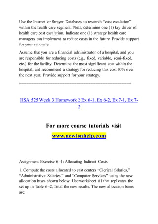 Use the Internet or Strayer Databases to research “cost escalation”
within the health care segment. Next, determine one (1) key driver of
health care cost escalation. Indicate one (1) strategy health care
managers can implement to reduce costs in the future. Provide support
for your rationale.
Assume that you are a financial administrator of a hospital, and you
are responsible for reducing costs (e.g., fixed, variable, semi-fixed,
etc.) for the facility. Determine the most significant cost within the
hospital, and recommend a strategy for reducing this cost 10% over
the next year. Provide support for your strategy.
===============================================
HSA 525 Week 3 Homework 2 Ex 6-1, Ex 6-2, Ex 7-1, Ex 7-
2
For more course tutorials visit
www.newtonhelp.com
Assignment Exercise 6–1: Allocating Indirect Costs
1. Compute the costs allocated to cost centers “Clerical Salaries,”
“Administrative Salaries,” and “Computer Services” using the new
allocation bases shown below. Use worksheet #1 that replicates the
set up in Table 6–2. Total the new results. The new allocation bases
are:
 