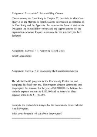 Assignment Exercise 6–2: Responsibility Centers
Choose among the Case Study in Chapter 27, the clinic in Mini-Case
Study 2, or the Metropolis Health System information as contained in
its Case Study and the Appendix that contains its financial statements.
Designate the responsibility centers and the support centers for the
organization selected. Prepare a rationale for the structure you have
designed.
Assignment Exercise 7–1: Analyzing Mixed Costs
Initial Calculations
Assignment Exercise 7–2: Calculating the Contribution Margin
The Mental Health program for the Community Center has just
completed its fiscal year end. The program director determines that
his program has revenue for the year of $1,210,000. He believes his
variable expense amounts to $205,000 and he knows his fixed
expense amounts to $1,100,000.
Compute the contribution margin for the Community Center Mental
Health Program.
What does the result tell you about the program?
===============================================
 