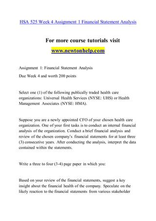 HSA 525 Week 4 Assignment 1 Financial Statement Analysis
For more course tutorials visit
www.newtonhelp.com
Assignment 1: Financial Statement Analysis
Due Week 4 and worth 200 points
Select one (1) of the following publically traded health care
organizations: Universal Health Services (NYSE: UHS) or Health
Management Associates (NYSE: HMA).
Suppose you are a newly appointed CFO of your chosen health care
organization. One of your first tasks is to conduct an internal financial
analysis of the organization. Conduct a brief financial analysis and
review of the chosen company’s financial statements for at least three
(3) consecutive years. After conducting the analysis, interpret the data
contained within the statements.
Write a three to four (3-4) page paper in which you:
Based on your review of the financial statements, suggest a key
insight about the financial health of the company. Speculate on the
likely reaction to the financial statements from various stakeholder
 