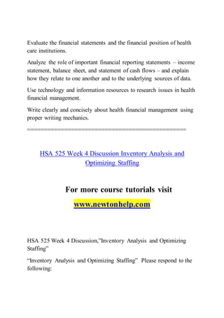 Evaluate the financial statements and the financial position of health
care institutions.
Analyze the role of important financial reporting statements – income
statement, balance sheet, and statement of cash flows – and explain
how they relate to one another and to the underlying sources of data.
Use technology and information resources to research issues in health
financial management.
Write clearly and concisely about health financial management using
proper writing mechanics.
===============================================
HSA 525 Week 4 Discussion Inventory Analysis and
Optimizing Staffing
For more course tutorials visit
www.newtonhelp.com
HSA 525 Week 4 Discussion,”Inventory Analysis and Optimizing
Staffing”
“Inventory Analysis and Optimizing Staffing” Please respond to the
following:
 