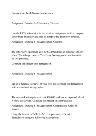 Comment on the difference in outcomes.
Assignment Exercise 8–2: Inventory Turnover
Use the LIFO information in the previous assignment to first compute
the average inventory and then to compute the inventory turnover.
Assignment Exercise 8–3: Depreciation Concept
The laboratory equipment cost $300,000 and has an expected life of 5
years. The salvage value is 5% of cost. No equipment was traded in
on this purchase.
Compute the straight-line depreciation.
Assignment Exercise 8–4: Depreciation
Set up a purchase scenario of your own and compute the depreciation
with and without salvage value.
The neonatal unit equipment cost $60,000, and has an expected life of
5 years, no salvage. Compute the straight line depreciation.
Assignment Exercise 8–5: Depreciation Computation: Units-of-
Service
Using the format in Table 8–A-5, compute units of service
depreciation using the following assumptions:
 