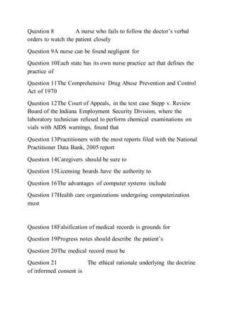 Question 8 A nurse who fails to follow the doctor’s verbal
orders to watch the patient closely
Question 9A nurse can be found negligent for
Question 10Each state has its own nurse practice act that defines the
practice of
Question 11The Comprehensive Drug Abuse Prevention and Control
Act of 1970
Question 12The Court of Appeals, in the text case Stepp v. Review
Board of the Indiana Employment Security Division, where the
laboratory technician refused to perform chemical examinations on
vials with AIDS warnings, found that
Question 13Practitioners with the most reports filed with the National
Practitioner Data Bank, 2005 report
Question 14Caregivers should be sure to
Question 15Licensing boards have the authority to
Question 16The advantages of computer systems include
Question 17Health care organizations undergoing computerization
must
Question 18Falsification of medical records is grounds for
Question 19Progress notes should describe the patient’s
Question 20The medical record must be
Question 21 The ethical rationale underlying the doctrine
of informed consent is
 