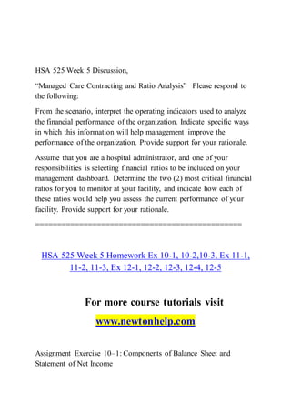 HSA 525 Week 5 Discussion,
“Managed Care Contracting and Ratio Analysis” Please respond to
the following:
From the scenario, interpret the operating indicators used to analyze
the financial performance of the organization. Indicate specific ways
in which this information will help management improve the
performance of the organization. Provide support for your rationale.
Assume that you are a hospital administrator, and one of your
responsibilities is selecting financial ratios to be included on your
management dashboard. Determine the two (2) most critical financial
ratios for you to monitor at your facility, and indicate how each of
these ratios would help you assess the current performance of your
facility. Provide support for your rationale.
===============================================
HSA 525 Week 5 Homework Ex 10-1, 10-2,10-3, Ex 11-1,
11-2, 11-3, Ex 12-1, 12-2, 12-3, 12-4, 12-5
For more course tutorials visit
www.newtonhelp.com
Assignment Exercise 10–1: Components of Balance Sheet and
Statement of Net Income
 