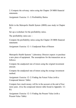 2. Compute the solvency ratios using the Chapter 28 MHS financial
statements
Assignment Exercise 11–3: Profitability Ratios
Refer to the Metropolis Health System (MHS) case study in Chapter
28.
Set up a worksheet for the profitability ratios.
The profitability ratios are: -
Compute the profitability ratios using the Chapter 28 MHS financial
statements
Assignment Exercise 12–1: Unadjusted Rate of Return
Metropolis Health Systems’ Laboratory Director expects to purchase
a new piece of equipment. The assumptions for the transaction are as
follows:
Compute the unadjusted rate of return using the original investment
amount.
Compute the unadjusted rate of return using the average investment
method.
Assignment Exercise 12–2: Finding the Future Value (with a
Compound Interest Table)
Compute how much money will be in the account at the end of four
more years. (Use the compound interest table found in Appendix 12-
B.)
Assignment Exercise 12–3: Finding the Present Value (with a
Present-Value Table)
 