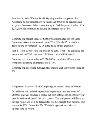 Part 1—Dr. John Whitten is still figuring out his equipment fund.
According to his calculations he needs $250,000 to be accumulated
six years from now. John is now trying to find the present value of the
$250,000. He continues to assume an interest rate of 5%.
Compute the present value of $250,000 accumulated fifteen years
from now. Assume an interest rate of 5%. (Use the Present-Value
Table found in Appendix 12-A at the back of this chapter.)
Part 2—John doesn’t like the answer he gets. What if he can raise the
interest rate to 7%? How much difference would that make?
Compute the present value of $250,000 accumulated fifteen years
from now assuming an interest rate of 7%.
Compare the difference between this amount and the present value at
5%.
Assignment Exercise 12–4: Computing an Internal Rate of Return
Dr. Whitten has decided to purchase equipment that has a cost of
$60,000 and will produce a pretax net cash inflow of $30,000 per year
over its estimated useful life of six years. The equipment will have no
salvage value and will be depreciated by the straight-line method. The
tax rate is 50%. Determine Dr. Whitten’s approximate after-tax
internal rate of return.
 