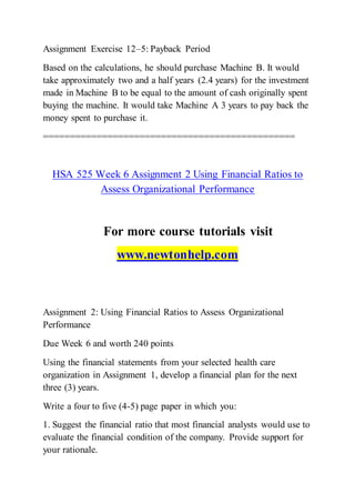 Assignment Exercise 12–5: Payback Period
Based on the calculations, he should purchase Machine B. It would
take approximately two and a half years (2.4 years) for the investment
made in Machine B to be equal to the amount of cash originally spent
buying the machine. It would take Machine A 3 years to pay back the
money spent to purchase it.
===============================================
HSA 525 Week 6 Assignment 2 Using Financial Ratios to
Assess Organizational Performance
For more course tutorials visit
www.newtonhelp.com
Assignment 2: Using Financial Ratios to Assess Organizational
Performance
Due Week 6 and worth 240 points
Using the financial statements from your selected health care
organization in Assignment 1, develop a financial plan for the next
three (3) years.
Write a four to five (4-5) page paper in which you:
1. Suggest the financial ratio that most financial analysts would use to
evaluate the financial condition of the company. Provide support for
your rationale.
 