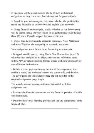 2. Speculate on the organization's ability to meet its financial
obligations as they come due. Provide support for your rationale.
3. Based on your ratio analysis, determine whether the profitability
trends are favorable or unfavorable and explain your rationale.
4. Using financial ratio analysis, predict whether or not the company
will be viable in five (5) years based on its performance over the past
three (3) years. Provide support for your prediction.
5. Use at least two (2) quality academic resources. Note: Wikipedia
and other Websites do not qualify as academic resources.
Your assignment must follow these formatting requirements:
• Be typed, double spaced, using Times New Roman font (size 12),
with one-inch margins on all sides; citations and references must
follow APA or school-specific format. Check with your professor for
any additional instructions.
• Include a cover page containing the title of the assignment, the
student’s name, the professor’s name, the course title, and the date.
The cover page and the reference page are not included in the
required assignment page length.
The specific course learning outcomes associated with this
assignment are:
• Evaluate the financial statements and the financial position of health
care institutions.
• Describe the overall planning process and the key components of the
financial plan.
===============================================
 
