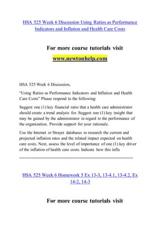 HSA 525 Week 6 Discussion Using Ratios as Performance
Indicators and Inflation and Health Care Costs
For more course tutorials visit
www.newtonhelp.com
HSA 525 Week 6 Discussion,
“Using Ratios as Performance Indicators and Inflation and Health
Care Costs” Please respond to the following:
Suggest one (1) key financial ratio that a health care administrator
should create a trend analysis for. Suggest one (1) key insight that
may be gained by the administrator in regard to the performance of
the organization. Provide support for your rationale.
Use the Internet or Strayer databases to research the current and
projected inflation rates and the related impact expected on health
care costs. Next, assess the level of importance of one (1) key driver
of the inflation of health care costs. Indicate how this infla
===============================================
HSA 525 Week 6 Homework 5 Ex 13-3, 13-4.1, 13-4.2, Ex
14-2, 14-3
For more course tutorials visit
 