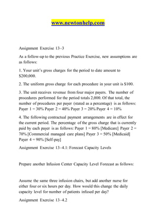 www.newtonhelp.com
Assignment Exercise 13–3
As a follow-up to the previous Practice Exercise, new assumptions are
as follows:
1. Your unit’s gross charges for the period to date amount to
$200,000.
2. The uniform gross charge for each procedure in your unit is $100.
3. The unit receives revenue from four major payers. The number of
procedures performed for the period totals 2,000. Of that total, the
number of procedures per payer (stated as a percentage) is as follows:
Payer 1 = 30% Payer 2 = 40% Payer 3 = 20% Payer 4 = 10%
4. The following contractual payment arrangements are in effect for
the current period. The percentage of the gross charge that is currently
paid by each payer is as follows: Payer 1 = 80% [Medicare] Payer 2 =
70% [Commercial managed care plans] Payer 3 = 50% [Medicaid]
Payer 4 = 90% [Self-pay]
Assignment Exercise 13–4.1: Forecast Capacity Levels
Prepare another Infusion Center Capacity Level Forecast as follows:
Assume the same three infusion chairs, but add another nurse for
either four or six hours per day. How would this change the daily
capacity level for number of patients infused per day?
Assignment Exercise 13–4.2
 