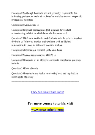 Question 22Although hospitals are not generally responsible for
informing patients as to the risks, benefits and alternatives to specific
procedures, hospitals
Question 23A physician is
Question 24Consent that requires that a patient have a full
understanding of that to which he or she has consented
Question 25Defenses available to defendants who have been sued on
the basis of failure to provide their patients with sufficient
information to make an informed decision include:
Question 26Information reported to the data bank
Question 27A root cause analysis (RCA) is
Question 28Elements of an effective corporate compliance program
include
Question 29Elder abuse is
Question 30Persons in the health care setting who are required to
report child abuse are
===============================================
HSA 525 Final Exam Part 2
For more course tutorials visit
www.newtonhelp.com
 