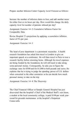 Prepare another Infusion Center Capacity Level Forecast as follows:
Increase the number of infusion chairs to four, and add another nurse
for either four or six hours per day. How would this change the daily
capacity level for number of patients infused per day?
Assignment Exercise 14–2: Cumulative Inflation Factor for
Comparable Data
Revise Hospital 2’s projections by applying a cumulative inflation
factor of 5% per year.
Assignment Exercise 14–3
The head of your department is a prominent researcher. A health
research foundation has asked him travel to London to give an
important speech at a conference. He will then travel to Paris to tour a
research facility before returning home. Although his travel expenses
are being funded by the foundation, he will still need to take along
some personal money. Consequently, he asks you to figure the
exchange rates for $500 and for $1,000 in both pounds and euros. He
explains that he is trying to judge the spending power of U.S. dollars
when converted to the other currencies so he can decide how much
personal money to take on the trip.
Assignment Exercise 14–4: The Discovery
The Chief Financial Officer at Sample General Hospital has just
discovered that the hospital’s Chief of the Medical Staff’s son Jason,
a student at the local community college, is paid $100 per week year-
round for grounds maintenance at the hospital’s Outpatient
Center.infla
 