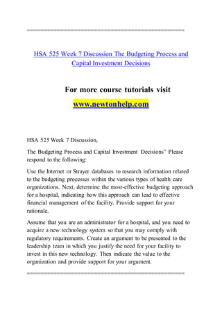 ===============================================
HSA 525 Week 7 Discussion The Budgeting Process and
Capital Investment Decisions
For more course tutorials visit
www.newtonhelp.com
HSA 525 Week 7 Discussion,
The Budgeting Process and Capital Investment Decisions” Please
respond to the following:
Use the Internet or Strayer databases to research information related
to the budgeting processes within the various types of health care
organizations. Next, determine the most-effective budgeting approach
for a hospital, indicating how this approach can lead to effective
financial management of the facility. Provide support for your
rationale.
Assume that you are an administrator for a hospital, and you need to
acquire a new technology system so that you may comply with
regulatory requirements. Create an argument to be presented to the
leadership team in which you justify the need for your facility to
invest in this new technology. Then indicate the value to the
organization and provide support for your argument.
===============================================
 
