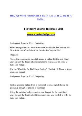 HSA 525 Week 7 Homework 6 Ex 15-1, 15-2, 15-3, and 15-4,
Ex16-1
For more course tutorials visit
www.newtonhelp.com
Assignment Exercise 15–1: Budgeting
Select an organization: either from the Case Studies in Chapters 27–
28 or from one of the Mini-Case Studies in Chapters 29–31.
Required
Using the organization selected, create a budget for the next fiscal
year. Set out the details of all assumptions you needed in order to
build this budget.
Use the “Checklist for Building a Budget” (Exhibit 15–2) and critique
your own budget.
Assignment Exercise 15–2: Budgeting
Find an existing budget from a published source. Detail should be
extensive enough to present a challenge.
Using the existing budget, create a new budget for the next fiscal
year. Set out the details of all the assumptions you needed in order to
build this budget.
 
