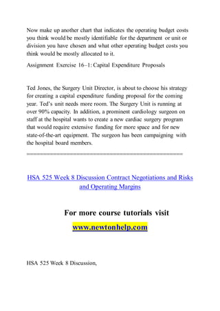 Now make up another chart that indicates the operating budget costs
you think would be mostly identifiable for the department or unit or
division you have chosen and what other operating budget costs you
think would be mostly allocated to it.
Assignment Exercise 16–1: Capital Expenditure Proposals
Ted Jones, the Surgery Unit Director, is about to choose his strategy
for creating a capital expenditure funding proposal for the coming
year. Ted’s unit needs more room. The Surgery Unit is running at
over 90% capacity. In addition, a prominent cardiology surgeon on
staff at the hospital wants to create a new cardiac surgery program
that would require extensive funding for more space and for new
state-of-the-art equipment. The surgeon has been campaigning with
the hospital board members.
===============================================
HSA 525 Week 8 Discussion Contract Negotiations and Risks
and Operating Margins
For more course tutorials visit
www.newtonhelp.com
HSA 525 Week 8 Discussion,
 