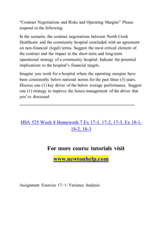 “Contract Negotiations and Risks and Operating Margins” Please
respond to the following:
In the scenario, the contract negotiations between North Creek
Healthcare and the community hospital concluded with an agreement
on non-financial (legal) terms. Suggest the most critical element of
the contract and the impact to the short-term and long-term
operational strategy of a community hospital. Indicate the potential
implications to the hospital’s financial targets.
Imagine you work for a hospital where the operating margins have
been consistently below national norms for the past three (3) years.
Discuss one (1) key driver of the below average performance. Suggest
one (1) strategy to improve the future management of the driver that
you’ve discussed
===============================================
HSA 525 Week 8 Homework 7 Ex 17-1, 17-2, 17-3, Ex 18-1,
18-2, 18-3
For more course tutorials visit
www.newtonhelp.com
Assignment Exercise 17–1: Variance Analysis
 