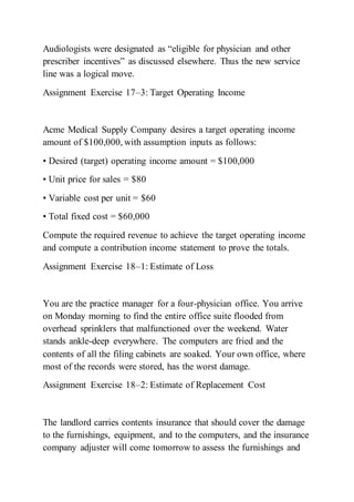 Audiologists were designated as “eligible for physician and other
prescriber incentives” as discussed elsewhere. Thus the new service
line was a logical move.
Assignment Exercise 17–3: Target Operating Income
Acme Medical Supply Company desires a target operating income
amount of $100,000, with assumption inputs as follows:
• Desired (target) operating income amount = $100,000
• Unit price for sales = $80
• Variable cost per unit = $60
• Total fixed cost = $60,000
Compute the required revenue to achieve the target operating income
and compute a contribution income statement to prove the totals.
Assignment Exercise 18–1: Estimate of Loss
You are the practice manager for a four-physician office. You arrive
on Monday morning to find the entire office suite flooded from
overhead sprinklers that malfunctioned over the weekend. Water
stands ankle-deep everywhere. The computers are fried and the
contents of all the filing cabinets are soaked. Your own office, where
most of the records were stored, has the worst damage.
Assignment Exercise 18–2: Estimate of Replacement Cost
The landlord carries contents insurance that should cover the damage
to the furnishings, equipment, and to the computers, and the insurance
company adjuster will come tomorrow to assess the furnishings and
 