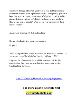 equipment damage. However, your boss is sure that the insurance
settlement will not cover replacement costs. Consequently, you have
been instructed to prepare an estimate of what has been lost and/or
damaged plus an estimate of what the replacement cost might be.
How would you go about it? What would your summary of these
losses look like?
Assignment Exercise 18–3: Benchmarking
Review the chapter text about benchmarking.
Required
Select an organization: either from the Case Studies in Chapters 27–
28 or from one of the Mini-Case Studies in Chapters 29–31.
Prepare a list of measures that could be benchmarked for this
organization. Comment on why these items are important for
benchmarking purposes.
===============================================
HSA 525 Week 9 Discussion Leasing Equipment
For more course tutorials visit
www.newtonhelp.com
 