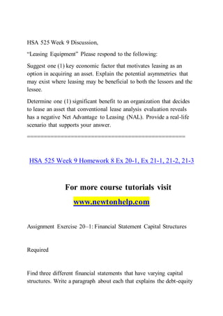 HSA 525 Week 9 Discussion,
“Leasing Equipment” Please respond to the following:
Suggest one (1) key economic factor that motivates leasing as an
option in acquiring an asset. Explain the potential asymmetries that
may exist where leasing may be beneficial to both the lessors and the
lessee.
Determine one (1) significant benefit to an organization that decides
to lease an asset that conventional lease analysis evaluation reveals
has a negative Net Advantage to Leasing (NAL). Provide a real-life
scenario that supports your answer.
===============================================
HSA 525 Week 9 Homework 8 Ex 20-1, Ex 21-1, 21-2, 21-3
For more course tutorials visit
www.newtonhelp.com
Assignment Exercise 20–1: Financial Statement Capital Structures
Required
Find three different financial statements that have varying capital
structures. Write a paragraph about each that explains the debt-equity
 