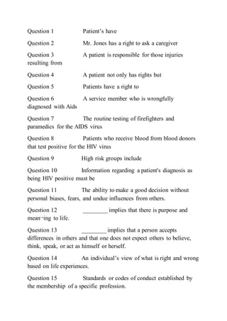 Question 1 Patient’s have
Question 2 Mr. Jones has a right to ask a caregiver
Question 3 A patient is responsible for those injuries
resulting from
Question 4 A patient not only has rights but
Question 5 Patients have a right to
Question 6 A service member who is wrongfully
diagnosed with Aids
Question 7 The routine testing of firefighters and
paramedics for the AIDS virus
Question 8 Patients who receive blood from blood donors
that test positive for the HIV virus
Question 9 High risk groups include
Question 10 Information regarding a patient's diagnosis as
being HIV positive must be
Question 11 The ability to make a good decision without
personal biases, fears, and undue influences from others.
Question 12 ________ implies that there is purpose and
mean¬ing to life.
Question 13 ________ implies that a person accepts
differences in others and that one does not expect others to believe,
think, speak, or act as himself or herself.
Question 14 An individual’s view of what is right and wrong
based on life experiences.
Question 15 Standards or codes of conduct established by
the membership of a specific profession.
 
