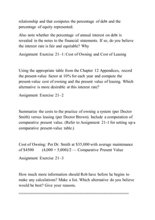relationship and that computes the percentage of debt and the
percentage of equity represented.
Also note whether the percentage of annual interest on debt is
revealed in the notes to the financial statements. If so, do you believe
the interest rate is fair and equitable? Why
Assignment Exercise 21–1: Cost of Owning and Cost of Leasing
Using the appropriate table from the Chapter 12 Appendices, record
the present-value factor at 10% for each year and compute the
present-value cost of owning and the present value of leasing. Which
alternative is more desirable at this interest rate?
Assignment Exercise 21–2
Summarize the costs to the practice of owning a system (per Doctor
Smith) versus leasing (per Doctor Brown). Include a computation of
comparative present value. (Refer to Assignment 21-1 for setting up a
comparative present-value table.)
Cost of Owning: Per Dr. Smith at $35,000 with average maintenance
of $4500 (4,000 + 5,000)/2 — Comparative Present Value
Assignment Exercise 21–3
How much more information should Rob have before he begins to
make any calculations? Make a list. Which alternative do you believe
would be best? Give your reasons.
===============================================
 