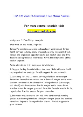 HSA 525 Week 10 Assignment 3 Post Merger Analysis
For more course tutorials visit
www.newtonhelp.com
Assignment 3: Post-Merger Analysis
Due Week 10 and worth 280 points
In today’s uncertain economic and regulatory environment for the
health services industry, many organizations may be presented with
merger and acquisition opportunities to gain market share and drive
financial and operational efficiencies. Given the current state of this
market segment:
Write a five to six (5-6) page paper in which you:
1. Suggest the key financial drivers that most likely will cause health
care organizations to merge. Provide support for your rationale.
2. Assuming that two (2) health care organizations have merged.
Determine the evaluation criteria that a financial analyst would use to
evaluate the financial performance of the organization post-merger,
and identify the determinants that the analyst would use to decide
whether or not the merger generated favorable financial results for the
organization. Provide support for your evaluation.
3. Determine the key factors that will drive the financial planning
process for most organizations in the post-merger phase, and examine
the related impact to the organization process. Provide support for
your rationale.
 