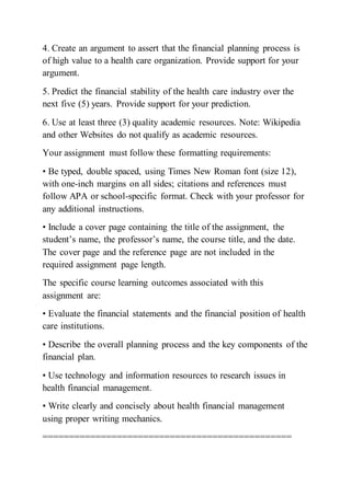 4. Create an argument to assert that the financial planning process is
of high value to a health care organization. Provide support for your
argument.
5. Predict the financial stability of the health care industry over the
next five (5) years. Provide support for your prediction.
6. Use at least three (3) quality academic resources. Note: Wikipedia
and other Websites do not qualify as academic resources.
Your assignment must follow these formatting requirements:
• Be typed, double spaced, using Times New Roman font (size 12),
with one-inch margins on all sides; citations and references must
follow APA or school-specific format. Check with your professor for
any additional instructions.
• Include a cover page containing the title of the assignment, the
student’s name, the professor’s name, the course title, and the date.
The cover page and the reference page are not included in the
required assignment page length.
The specific course learning outcomes associated with this
assignment are:
• Evaluate the financial statements and the financial position of health
care institutions.
• Describe the overall planning process and the key components of the
financial plan.
• Use technology and information resources to research issues in
health financial management.
• Write clearly and concisely about health financial management
using proper writing mechanics.
===============================================
 